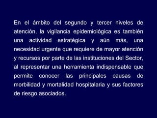 En el ámbito del segundo y tercer niveles de atención, la vigilancia epidemiológica es también una actividad estratégica y aún más, una necesidad urgente que requiere de mayor atención y recursos por parte de las instituciones del Sector, al representar una herramienta indispensable que permite conocer las principales causas de morbilidad y mortalidad hospitalaria y sus factores de riesgo asociados. 