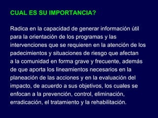 CUAL ES SU IMPORTANCIA? Radica en la capacidad de generar información útil para la orientación de los programas y las intervenciones que se requieren en la atención de los padecimientos y situaciones de riesgo que afectan a la comunidad en forma grave y frecuente, además de que aporta los lineamientos necesarios en la planeación de las acciones y en la evaluación del impacto, de acuerdo a sus objetivos, los cuales se enfocan a la prevención, control, eliminación, erradicación, el tratamiento y la rehabilitación. 