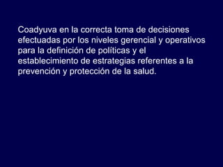 Coadyuva en la correcta toma de decisiones efectuadas por los niveles gerencial y operativos para la definición de políticas y el establecimiento de estrategias referentes a la prevención y protección de la salud. 