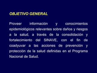 OBJETIVO GENERAL Proveer información y conocimientos epidemiológicos relevantes sobre daños y riesgos a la salud, a través de la consolidación y fortalecimiento del SINAVE, con el fin de coadyuvar a las acciones de prevención y protección de la salud definidas en el Programa Nacional de Salud. 
