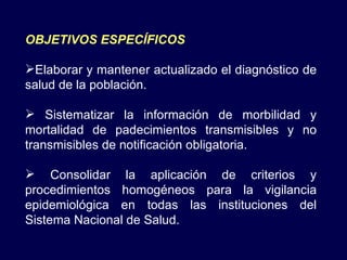 OBJETIVOS ESPECÍFICOS Elaborar y mantener actualizado el diagnóstico de salud de la población. Sistematizar la información de morbilidad y mortalidad de padecimientos transmisibles y no transmisibles de notificación obligatoria. Consolidar la aplicación de criterios y procedimientos homogéneos para la vigilancia epidemiológica en todas las instituciones del Sistema Nacional de Salud. 
