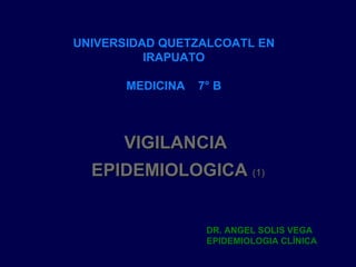 VIGILANCIA  EPIDEMIOLOGICA  (1) UNIVERSIDAD QUETZALCOATL EN IRAPUATO MEDICINA  7° B DR. ANGEL SOLIS VEGA EPIDEMIOLOGIA CLÍNICA 
