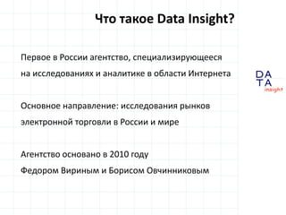 D
insight
AT
A
Первое в России агентство, специализирующееся
на исследованиях и аналитике в области Интернета
Основное направление: исследования рынков
электронной торговли в России и мире
Агентство основано в 2010 году
Федором Вириным и Борисом Овчинниковым
Что такое Data Insight?
 