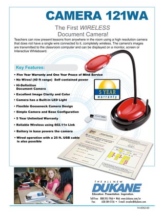 CAMERA 121WA
14-0052-00
Toll-free:	 888-245-1966• Web: www.dukane.com/av
Fax: 	 630-584-5156 •  E-mail: avsales@dukane.com
Teachers can now present lessons from anywhere in the room using a high resolution camera
that does not have a single wire connected to it, completely wireless. The camera's images
are transmitted to the classroom computer and can be displayed on a monitor, screen or
Interactive Whiteboard.
T H E A L L N E W
Education. Presentation. Inspiration.
• Five Year Warranty and One Year Peace of Mind Service
finition
Excellent and Color
Camera has a Built-in LED Light
Camera
e Camera and Base Configuration
Reliable Wireless using 802.11n Link
Battery in base powers the camera
Wired operation with a 25 ft. USB cable
Warranty
is also possible
(40 ft range) Self contained power
 