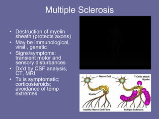 Multiple Sclerosis Destruction of myelin sheath (protects axons) May be immunological, viral , genetic Signs/symptoms:  transient motor and sensory disturbances Dx’d by CSF analysis, CT, MRI Tx is symptomatic; corticosteroids; avoidance of temp extremes 