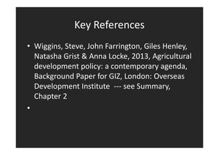 Key References 
• Wiggins, Steve, John Farrington, Giles Henley, 
Natasha Grist  Anna Locke, 2013, Agricultural 
development policy: a contemporary agenda, 
Background Paper for GIZ, London: Overseas 
Development Institute --- see Summary, 
Chapter 2 
• 
 