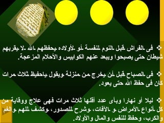 و هى لمن قرأها... فى الفراش قبل النوم لنفسة أو لأولاده يحفظهم الله لا يقربهم شيطان حتى يصبحوا ويبعد عنهم الكوابيس والأحلام المزعجة . فى الصباح قبل أن يخرج من منزلة ويقول ياحفيظ ثلاث مرات كان فى حفظ الله حتى يعود . ليلا أو نهارا وبأى عدد أقلها ثلاث مرات فهى علاج ووقاية من كل أنواع الأمراض و الآفات، وشرح للصدور، وكشف للهم والغم والكرب، وحفظ للنفس والمال والأولاد .   