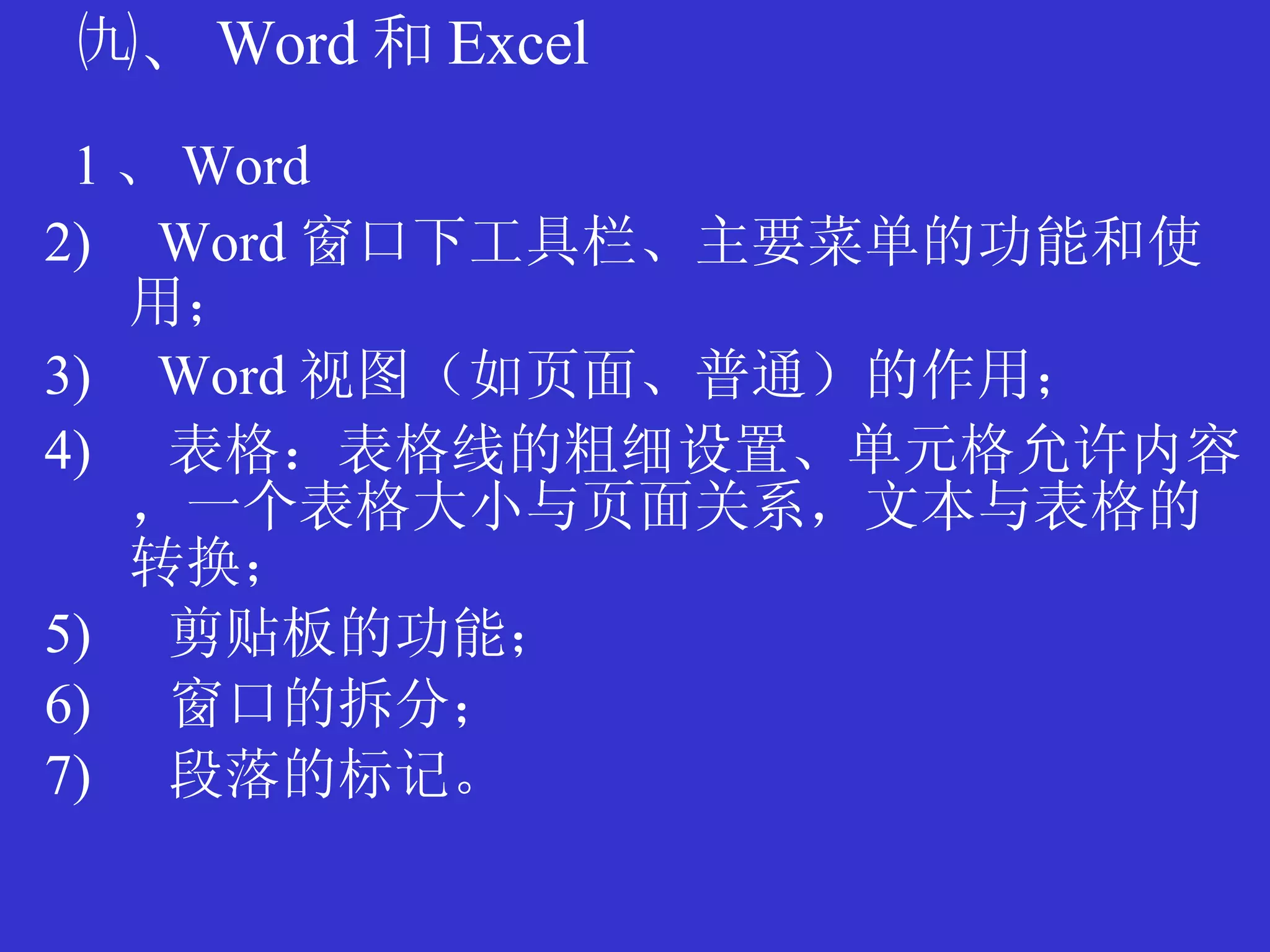 ㈨、 Word 和 Excel 1 、 Word Word 窗口下工具栏、主要菜单的功能和使用； Word 视图（如页面、普通）的作用； 表格：表格线的粗细设置、单元格允许内容，一个表格大小与页面关系，文本与表格的转换； 剪贴板的功能； 窗口的拆分； 段落的标记。 