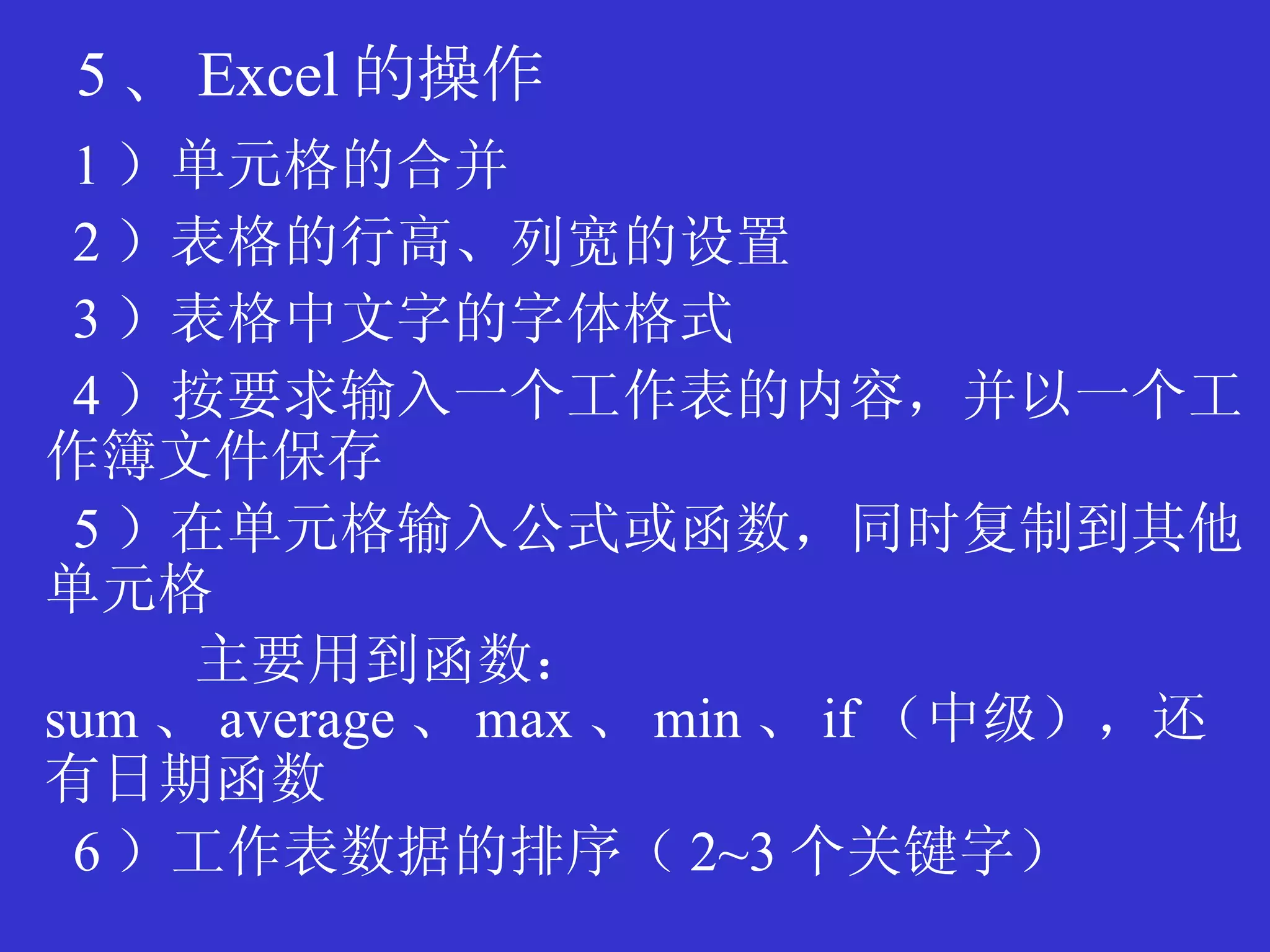 5 、 Excel 的操作 1 ）单元格的合并 2 ）表格的行高、列宽的设置 3 ）表格中文字的字体格式 4 ）按要求输入一个工作表的内容，并以一个工作簿文件保存 5 ）在单元格输入公式或函数，同时复制到其他单元格 主要用到函数： sum 、 average 、 max 、 min 、 if （中级），还有日期函数 6 ）工作表数据的排序（ 2 ~3 个关键字） 