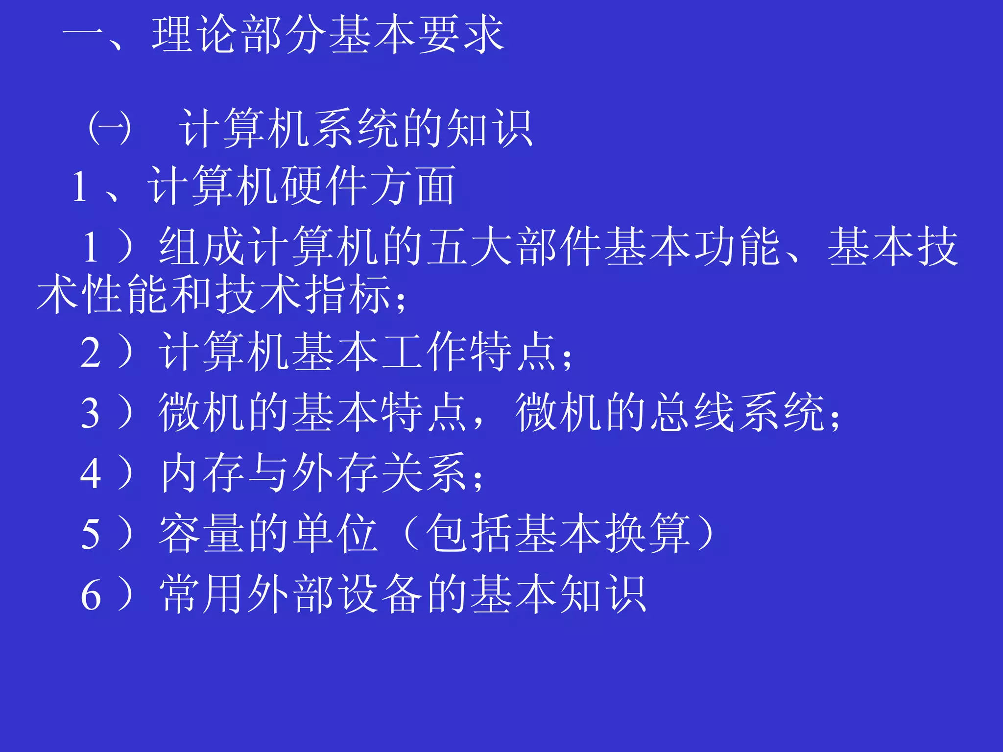一、理论部分基本要求 ㈠　计算机系统的知识 1 、计算机硬件方面 1 ）组成计算机的五大部件基本功能、基本技术性能和技术指标； 2 ）计算机基本工作特点； 3 ）微机的基本特点，微机的总线系统； 4 ）内存与外存关系； 5 ）容量的单位（包括基本换算） 6 ）常用外部设备的基本知识 