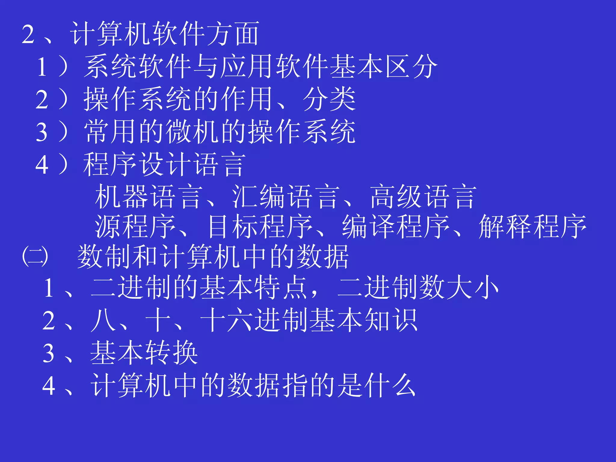 2 、计算机软件方面 1 ）系统软件与应用软件基本区分 2 ）操作系统的作用、分类 3 ）常用的微机的操作系统 4 ）程序设计语言 机器语言、汇编语言、高级语言 源程序、目标程序、编译程序、解释程序 ㈡　数制和计算机中的数据 1 、二进制的基本特点，二进制数大小 2 、八、十、十六进制基本知识 3 、基本转换 4 、计算机中的数据指的是什么 