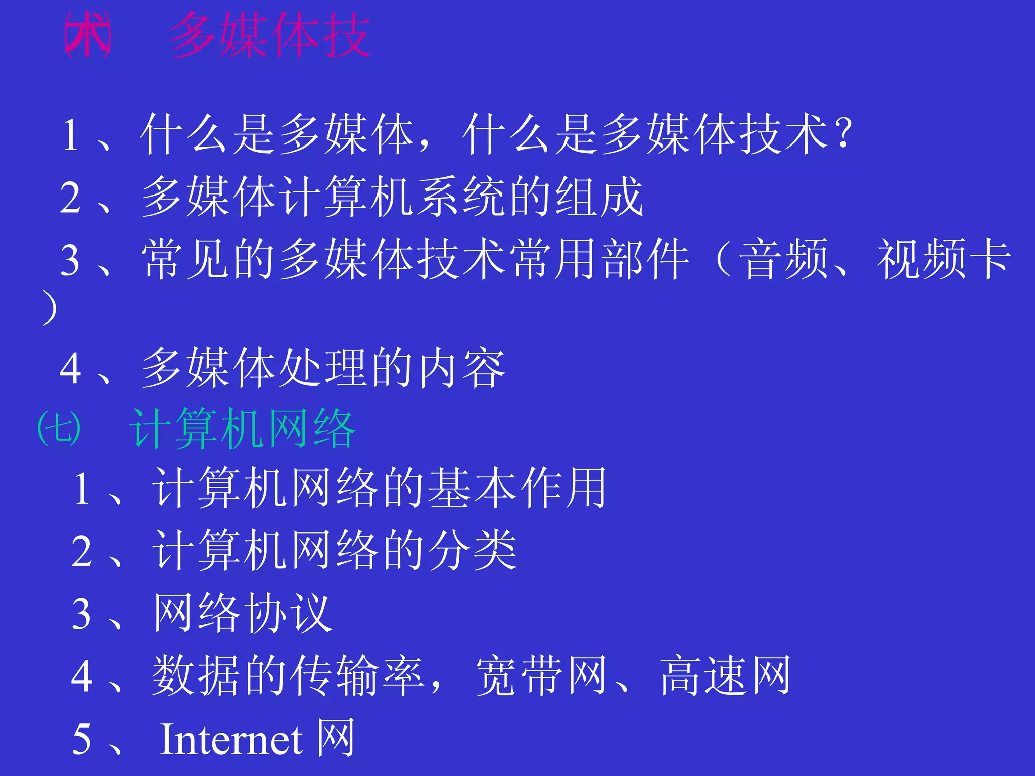 ㈥　多媒体技术 1 、什么是多媒体，什么是多媒体技术？ 2 、多媒体计算机系统的组成 3 、常见的多媒体技术常用部件（音频、视频卡） 4 、多媒体处理的内容 ㈦  计算机网络 1 、计算机网络的基本作用 2 、计算机网络的分类 3 、网络协议 4 、数据的传输率，宽带网、高速网 5 、 Internet 网 
