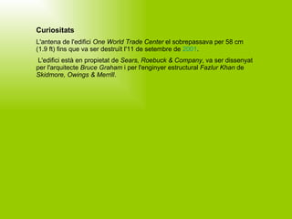 Curiositats L'antena de l'edifici  One World Trade Center  el sobrepassava per 58 cm (1.9 ft) fins que va ser destruït l'11 de setembre de  2001 . L'edifici està en propietat de  Sears, Roebuck & Company , va ser dissenyat per l'arquitecte  Bruce Graham  i per l'enginyer estructural  Fazlur Khan  de  Skidmore, Owings & Merrill .   