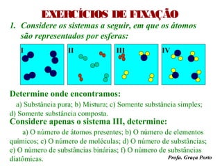 EXERCÍCIOS DE FIXAÇÃO
1. Considere os sistemas a seguir, em que os átomos
   são representados por esferas:
   I                II              III             IV




Determine onde encontramos:
  a) Substância pura; b) Mistura; c) Somente substância simples;
d) Somente substância composta.
Considere apenas o sistema III, determine:
    a) O número de átomos presentes; b) O número de elementos
químicos; c) O número de moléculas; d) O número de substâncias;
e) O número de substâncias binárias; f) O número de substâncias
diatômicas.                                         Profa. Graça Porto
 