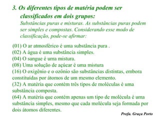 3. Os diferentes tipos de matéria podem ser
   classificados em dois grupos:
   Substâncias puras e misturas. As substâncias puras podem
   ser simples e compostas. Considerando esse modo de
   classificação, pode-se afirmar:
(01) O ar atmosférico é uma substância pura .
(02) A água é uma substância simples.
(04) O sangue é uma mistura.
(08) Uma solução de açúcar é uma mistura
(16) O oxigênio e o ozônio são substâncias distintas, embora
constituídas por átomos de um mesmo elemento.
(32) A matéria que contém três tipos de moléculas é uma
substância composta.
(64) A matéria que contém apenas um tipo de molécula é uma
substância simples, mesmo que cada molécula seja formada por
dois átomos diferentes.
                                                Profa. Graça Porto
 