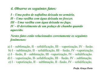 4. Observe os seguintes fatos:
  I – Uma pedra de naftalina deixada no armário.
  II – Uma vasilha com água deixada no freezer.
  III – Uma vasilha com água deixada no fogo.
  IV – O derretimento de um pedaço de chumbo quando
  aquecido.
  Nestes fatos estão relacionados corretamente os seguintes
  fenômenos:

a) I – sublimação, II – solidificação, III – vaporização, IV – fusão.
 b) I – sublimação, II – solidificação, III – fusão, IV –vaporização.
c) I – fusão, II – sublimação, III –vaporização, IV – solidificação.
d) I – vaporização, II- solidificação, III – fusão, IV – sublimação.
 e) I – vaporização, II – sublimação, II –fusão, IV – solidificação.
                                                    Profa. Graça Porto
 