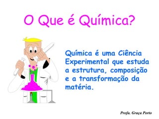 O Que é Química?

     Química é uma Ciência
     Experimental que estuda
     a estrutura, composição
     e a transformação da
     matéria.


                    Profa. Graça Porto
 