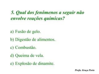 5. Qual dos fenômenos a seguir não
envolve reações químicas?

a) Fusão de gelo.
b) Digestão de alimentos.
c) Combustão.
d) Queima de vela.
e) Explosão de dinamite.
                             Profa. Graça Porto
 