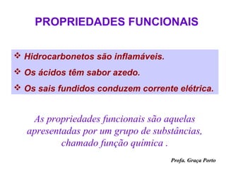 PROPRIEDADES FUNCIONAIS

 Hidrocarbonetos são inflamáveis.
 Os ácidos têm sabor azedo.
 Os sais fundidos conduzem corrente elétrica.


    As propriedades funcionais são aquelas
   apresentadas por um grupo de substâncias,
           chamado função química .
                                     Profa. Graça Porto
 