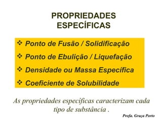 PROPRIEDADES
             ESPECÍFICAS

  Ponto de Fusão / Solidificação
  Ponto de Ebulição / Liquefação
  Densidade ou Massa Específica
  Coeficiente de Solubilidade

As propriedades específicas caracterizam cada
             tipo de substância .
                                    Profa. Graça Porto
 