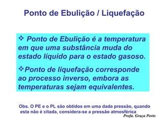 Ponto de Ebulição / Liquefação


 Ponto de Ebulição é a temperatura
em que uma substância muda do
estado líquido para o estado gasoso.
Ponto de liquefação corresponde
ao processo inverso, embora as
temperaturas sejam equivalentes.

Obs. O PE e o PL são obtidos em uma dada pressão, quando
esta não é citada, considera-se a pressão atmosférica
                                            Profa. Graça Porto
 