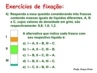 Exercícios de fixação:
4) Responda a essa questão considerando três frascos
   contendo massas iguais de líquidos diferentes, A, B
   e C, cujos valores de densidade em g/mL são
   respectivamente: 0,8; 1,0; 1,2.

          A alternativa que indica cada frasco com
I            seu respectivo líquido é:
          a) I – A, II – B, III – C.
II        b) I – A, II – C, III – B.
          c) I – B, II – C, III – A.
III       d) I – B, II – A, III – C.
          e) I – C, II – B, III – A.
                                          Profa. Graça Porto
 