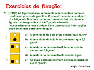 Exercícios de fixação:
5) (UFMG) As figuras abaixo representam densímetros como os
    usados em postos de gasolina. O primeiro contém etanol puro
    (d = 0,8g/cm3). Dos dois restantes, um está cheio de etanol e
    água e o outro gasolina (d = 0,7g/cm3), não estão
    necessariamente nessa ordem. Com base nessas informações,
    pode-se afirmar corretamente que:

                a) A densidade da bola preta é maior que 1g/cm3
 I
                b) A densidade da bola branca é menor que 0,8
                   g/cm3.
                c) A mistura no densímetro II, tem densidade
 II                menor que 0,8g/cm3.
                d) A mistura no densímetro III, contém água.

 III            e) As duas bolas apresentam densidade menores
                   que 0,7g/cm3.
                                                    Profa. Graça Porto
 