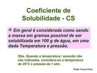 Coeficiente de
      Solubilidade - CS
 Em geral é considerada como sendo
a massa em gramas possível de ser
solubilizada em 100 g de água, em uma
dada Temperatura e pressão.

    Obs. Quando a temperatura / pressão não
    são indicadas, considera-se a temperatura
    de 25°C e pressão de 1 atm.
                                      Profa. Graça Porto
 