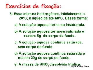 Exercícios de fixação:
 3) Essa mistura heterogênea, inicialmente a
      20°C, é aquecida até 60°C. Dessa forma:
   a) A solução aquosa torna-se insaturada.
   b) A solução aquosa torna-se saturada e
         restam 5g de corpo de fundo.
   c) A solução aquosa continua saturada,
     sem corpo de fundo.
   d) A solução aquosa continua saturada e
     restam 20g de corpo de fundo.
   e) A massa de KNO3 dissolvida triplica. Porto
                                   Profa. Graça
 