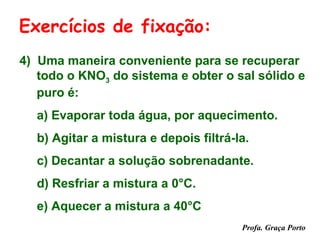 Exercícios de fixação:
4) Uma maneira conveniente para se recuperar
   todo o KNO3 do sistema e obter o sal sólido e
   puro é:
  a) Evaporar toda água, por aquecimento.
  b) Agitar a mistura e depois filtrá-la.
  c) Decantar a solução sobrenadante.
  d) Resfriar a mistura a 0°C.
  e) Aquecer a mistura a 40°C
                                       Profa. Graça Porto
 