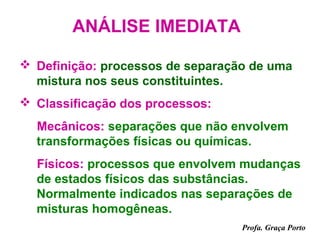 ANÁLISE IMEDIATA

 Definição: processos de separação de uma
  mistura nos seus constituintes.
 Classificação dos processos:
  Mecânicos: separações que não envolvem
  transformações físicas ou químicas.
  Físicos: processos que envolvem mudanças
  de estados físicos das substâncias.
  Normalmente indicados nas separações de
  misturas homogêneas.
                                  Profa. Graça Porto
 