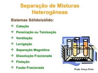 Separação de Misturas
         Heterogêneas
Sistemas Sólido/sólido:
 Catação
 Peneiração ou Tamisação
 Ventilação
 Levigação
 Separação Magnética
 Dissolução Fracionada
 Flotação
 Fusão Fracionada          Profa. Graça Porto
 