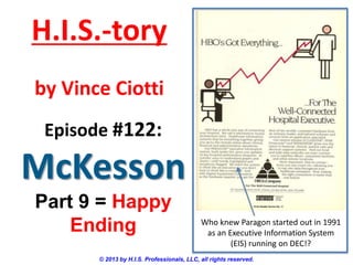 H.I.S.-tory
by Vince Ciotti
Episode #122:

McKesson
Part 9 = Happy
Ending

Who knew Paragon started out in 1991
as an Executive Information System
(EIS) running on DEC!?

© 2013 by H.I.S. Professionals, LLC, all rights reserved.

 