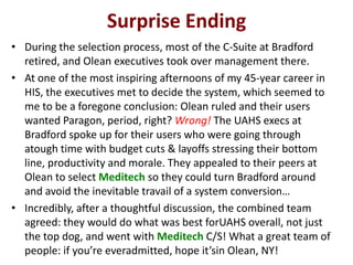 Surprise Ending
• During the selection process, most of the C-Suite at Bradford
retired, and Olean executives took over management there.
• At one of the most inspiring afternoons of my 45-year career in
HIS, the executives met to decide the system, which seemed to
me to be a foregone conclusion: Olean ruled and their users
wanted Paragon, period, right? Wrong! The UAHS execs at
Bradford spoke up for their users who were going through
atough time with budget cuts & layoffs stressing their bottom
line, productivity and morale. They appealed to their peers at
Olean to select Meditech so they could turn Bradford around
and avoid the inevitable travail of a system conversion…
• Incredibly, after a thoughtful discussion, the combined team
agreed: they would do what was best forUAHS overall, not just
the top dog, and went with Meditech C/S! What a great team of
people: if you’re everadmitted, hope it’sin Olean, NY!

 