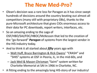 The New Med-Pro?
• Olean’s decision was a rare loss for Paragon as it has since swept
hundreds of decisions around the country beating out almost all
competitors (many still with proprietary DBs), thanks to the
pure-Microsoft architecture that gives CIOs enormous access to
their data for PC downloads, report writers, interfaces, etc.
• So an amazing ending to the saga of
OSF/HBO/SAI/FDC/HBOC/McKesson that led to the creation of
the “go-forward” Paragon of systems from the largest vendor in
the HIS industry today.
• And to think it all started about fifty years ago with
– Walt Huff, Bruce Barrington & Rick Owens’ “CRASH” and
“SHIS” systems at OSF in Peoria, IL, in the mid-60s, and
– Jack Weil & Mason Chrisman “Saint” system written for
Charlotte Memorial at SAI in 1966 in Charlotte, NC.
• A fitting ending to the amazingly long HIS-story of our industry!

 