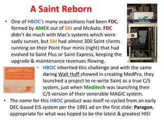 A Saint Reborn
• One of HBOC’s many acquisitions had been FDC,
formed by AMEX out of SAI and McAuto. FDC
didn’t do much with Mac’s systems which were
sadly sunset, but SAI had almost 300 Saint clients
running on their Point Four minis (right) that had
evolved to Saint Plus or Saint Express, keeping the
upgrade & maintenance revenues flowing.
• HBOC inherited this challenge and with the same
daring Walt Huff showed in creating MedPro, they
launched a project to re-write Saint as a true C/S
system, just when Meditech was launching their
C/S version of their venerable MAGIC system.
• The name for this HBOC product was itself re-cycled from an early
DEC-based EIS system per the 1991 ad on the first slide: Paragon,
appropriate for what was hoped to be the latest & greatest HIS!

 