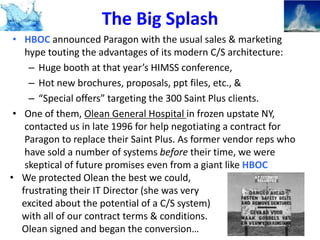 The Big Splash
• HBOC announced Paragon with the usual sales & marketing
hype touting the advantages of its modern C/S architecture:
– Huge booth at that year’s HIMSS conference,
– Hot new brochures, proposals, ppt files, etc., &
– “Special offers” targeting the 300 Saint Plus clients.
• One of them, Olean General Hospital in frozen upstate NY,
contacted us in late 1996 for help negotiating a contract for
Paragon to replace their Saint Plus. As former vendor reps who
have sold a number of systems before their time, we were
skeptical of future promises even from a giant like HBOC
• We protected Olean the best we could,
frustrating their IT Director (she was very
excited about the potential of a C/S system)
with all of our contract terms & conditions.
Olean signed and began the conversion…

 