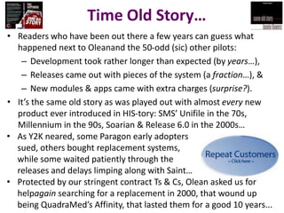 Time Old Story…
• Readers who have been out there a few years can guess what
happened next to Oleanand the 50-odd (sic) other pilots:
– Development took rather longer than expected (by years…),
– Releases came out with pieces of the system (a fraction…), &
– New modules & apps came with extra charges (surprise?).
• It’s the same old story as was played out with almost every new
product ever introduced in HIS-tory: SMS’ Unifile in the 70s,
Millennium in the 90s, Soarian & Release 6.0 in the 2000s…
• As Y2K neared, some Paragon early adopters
sued, others bought replacement systems,
while some waited patiently through the
releases and delays limping along with Saint…
• Protected by our stringent contract Ts & Cs, Olean asked us for
helpagain searching for a replacement in 2000, that wound up
being QuadraMed’s Affinity, that lasted them for a good 10 years...

 