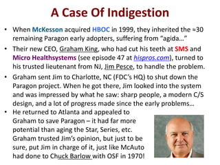 A Case Of Indigestion
• When McKesson acquired HBOC in 1999, they inherited the ≈30
remaining Paragon early adopters, suffering from “agida…”
• Their new CEO, Graham King, who had cut his teeth at SMS and
Micro Healthsystems (see episode 47 at hispros.com), turned to
his trusted lieutenant from NJ, Jim Pesce, to handle the problem.
• Graham sent Jim to Charlotte, NC (FDC’s HQ) to shut down the
Paragon project. When he got there, Jim looked into the system
and was impressed by what he saw: sharp people, a modern C/S
design, and a lot of progress made since the early problems…
• He returned to Atlanta and appealed to
Graham to save Paragon – it had far more
potential than aging the Star, Series, etc.
Graham trusted Jim’s opinion, but just to be
sure, put Jim in charge of it, just like McAuto
had done to Chuck Barlow with OSF in 1970!

 