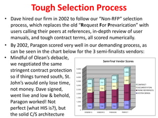 Tough Selection Process
• Dave hired our firm in 2002 to follow our “Non-RFP” selection
process, which replaces the old “Request For Prevarication” with
users calling their peers at references, in-depth review of user
manuals, and tough contract terms, all scored numerically.
• By 2002, Paragon scored very well in our demanding process, as
can be seen in the chart below for the 3 semi-finalists vendors:
• Mindful of Olean’s debacle,
we negotiated the same
stringent contract protection
so if things turned south, St.
John’s would only lose time,
not money. Dave signed,
went live and low & behold,
Paragon worked! Not
perfect (what HIS is?), but
the solid C/S architecture

 