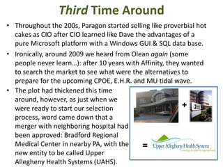 Third Time Around
• Throughout the 200s, Paragon started selling like proverbial hot
cakes as CIO after CIO learned like Dave the advantages of a
pure Microsoft platform with a Windows GUI & SQL data base.
• Ironically, around 2009 we heard from Olean again (some
people never learn…): after 10 years with Affinity, they wanted
to search the market to see what were the alternatives to
prepare for the upcoming CPOE, E.H.R. and MU tidal wave.
• The plot had thickened this time
around, however, as just when we
+
were ready to start our selection
process, word came down that a
merger with neighboring hospital had
been approved: Bradford Regional
Medical Center in nearby PA, with the
=
new entity to be called Upper
Allegheny Health Systems (UAHS).

 