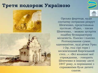 Третя подорож Україною
Орська фортеця, куди
спочатку потрапив рекрут
Шевченко, представляла
пустелю. «Рідко, - писав
Шевченко, - можна зустріти
подібну безхарактерну
місцевість. Плоско і плоско.
Розташування сумне,
одноманітне, худі річки Урал
і Ор, голі сірі гори і
нескінченний Киргизький
степ...». «Всі колишні мої
страждання, - говорить
Шевченко в іншому листі
1847 року, в порівнянні з
справжніми були дитячі
сльози.

 