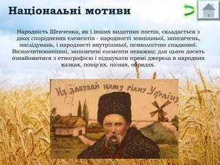 Національні мотиви
Народність Шевченка, як і інших видатних поетів, складається з
двох споріднених елементів - народності зовнішньої, запозичень,
наслідувань, і народності внутрішньої, психологічно спадкової.
Визначитизовнішні, запозичені елементи неважко; для цього досить
ознайомитися з етнографією і підшукати прямі джерела в народних
казках, повір'ях, піснях, обрядах.

 