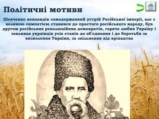 Політичні мотиви
Шевченко ненавидів самодержавний устрій Російської імперії, але з
великою симпатією ставився до простого російського народу, був
другом російських революційних демократів, гаряче любив Україну і
закликав українців усіх станів до об'єднання і до боротьби за
визволення України, за звільнення від кріпацтва

 