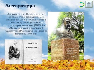 Литература
Література про Шевченка дуже
велика і дуже розкидана. Все
вийшло до 1884 року зазначено в
«Показчику нової української
літератури» Комарова (1883) і в
«Нарисах історії української
літератури XIX століття» професора
Петрова, 1884 рік.

 