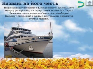 Названі на його честь
Національний університет у Києві (навпроти центрального
корпусу університету - в парку, також носить ім'я Тараса
Шевченка, знаходиться пам'ятник поету-кобзарю).
Бульвар у Києві, який є одним з центральних проспектів
столиці України.

 