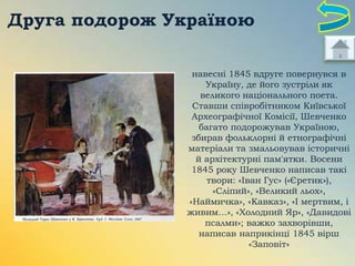 Друга подорож Україною
навесні 1845 вдруге повернувся в
Україну, де його зустріли як
великого національного поета.
Ставши співробітником Київської
Археографічної Комісії, Шевченко
багато подорожував Україною,
збирав фольклорні й етнографічні
матеріали та змальовував історичні
й архітектурні пам'ятки. Восени
1845 року Шевченко написав такі
твори: «Іван Гус» («Єретик»),
«Сліпий», «Великий льох»,
«Наймичка», «Кавказ», «І мертвим, і
живим…», «Холодний Яр», «Давидові
псалми»; важко захворівши,
написав наприкінці 1845 вірш
«Заповіт»

 