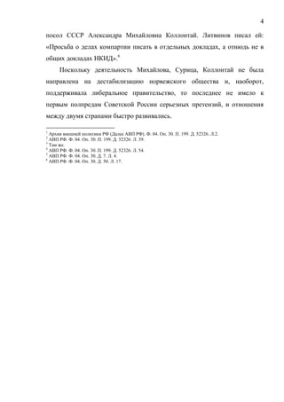 4
посол СССР Александра Михайловна Коллонтай. Литвинов писал ей:
«Просьба о делах компартии писать в отдельных докладах, а отнюдь не в
общих докладах НКИД».6
Поскольку деятельность Михайлова, Сурица, Коллонтай не была
направлена на дестабилизацию норвежского общества и, наоборот,
поддерживала либеральное правительство, то последнее не имело к
первым полпредам Советской России серьезных претензий, и отношения
между двумя странами быстро развивались.
1
Архив внешней политики РФ (Далее АВП РФ). Ф. 04. Оп. 30. П. 199. Д. 52326. Л.2.
2
АВП РФ. Ф. 04. Оп. 30. П. 199. Д. 52326. Л. 39.
3
Там же.
4
АВП РФ. Ф. 04. Оп. 30. П. 199. Д. 52326. Л. 54.
5
АВП РФ. Ф. 04. Оп. 30. Д. 7. Л. 4.
6
АВП РФ. Ф. 04. Оп. 30. Д. 50. Л. 17.
Copyright ОАО «ЦКБ «БИБКОМ» & ООО «Aгентство Kнига-Cервис»
 