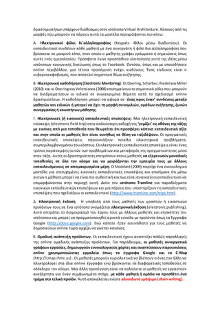 δραστηριοτήτωνυπάρχουνδιαθέσιμεςστον ιστότοπο Virtual Architecture. Κάποιες από τις
μορφές που μπορούν να πάρουν αυτά τα μοντέλα περιγράφονται πιο κάτω:
Α. Ηλεκτρονικοί φίλοι δι΄αλληλογραφίας (Keypals- Φίλοι μέσω διαδικτύου). Οι
εκπαιδευτικοί συνδέουν κάθε μαθητή με ένα συνεργάτη ή φίλο δια αλληλογραφίας που
βρίσκεται σε μακρινό τόπο, στον οποίο ο μαθητής γράφει γράμματα ή σημειώσεις όπως
αυτές ενός ημερολογίου. Πρόσφατα έγινε προσπάθεια υλοποίησης αυτή της ιδέας μέσω
ιστότοπων κοινωνικής δικτύωσης όπως το Facebook. Ωστόσο, όπως και με οποιοδήποτε
online περιβάλλον, μια τέτοια προσέγγιση ενέχει κινδύνους. Ένας κίνδυνος είναι ο
κυβερνοεκφοβισμός, που αποτελεί σημαντικό θέμα συζήτησης.
Β. Ηλεκτρονική καθοδήγηση (ElectronicMentoring):ΟιDoering, Scharber,RiedelκαιMiller
(2010) καιοι DoeringκαιVeletsianos (2008) επισημαίνουν τοσημαντικό ρόλο που μπορούν
να διαδραματίσουν οι ειδικοί σε συγκεκριμένα θέματα κατά το σχεδιασμό online
δραστριοτήτων. Η καθοδήγηση μπορεί να αφορά σε ‘ένας προς έναν’ συνδέσεις μεταξύ
μαθητών και ειδικών ή μπορεί να έχει τη μορφή συνομιλιών, ομάδων συζήτησης, ζωνών
συνεργασίας ή κοινοτήτων μάθησης.
Γ. Ηλεκτρονικές (ή εικονικές) εκπαιδευτικές επισκέψεις: Μια ηλεκτρονική εκπαιδευτική
επίσκεψη (electronic field trip) στην απλούστερη εκδοχή της ‘γεμίζει’ τις οθόνες της τάξης
με εικόνες από μια τοποθεσία που θεωρείται ότι προσφέρει κάποια εκπαιδευτική αξία
και στην οποία οι μαθητές δεν είναι συνήθως σε θέση να ταξιδέψουν. Οι πραγματικές
εκπαιδευτικές επισκέψεις παρουσιάζουν ποικίλα υλικοτεχνικά προβλήματα,
συμπεριλαμβανομένουτουκόστους.Οιηλεκτρονικές εκπαιδευτικές επισκέψεις είναι ένας
τρόποςπαράκαμψηςαυτών των προβλημάτων και μεταφοράς της πραγματικότητας μέσα
στην τάξη. Αυτές οι δραστηριότητες επιτρέπουν στους μαθητές να εξερευνούν μοναδικές
τοποθεσίες σε όλο τον κόσμο και να μοιράζονται την εμπειρία τους με άλλους
εκπαιδευόμενους σε απομακρυσμένα μέρη. Ο Stoddard (2009) παρείχε ένα εννοιολογικό
μοντέλο για επιτυχημένες εικονικές εκπαιδευτικές επισκέψεις και επισήμανε ότι μέσω
αυτώνη μάθησημπορεί να είναιπιο αυθεντικήκαιπως είναιαναγκαίοοιεκπαιδευτικοί να
επιμορφώνονται στην περιοχή αυτή. Δείτε τον ιστότοπο Tramline για παραδείγματα
εικονικώνεκπαιδευτικώνεπισκέψεων και για πόρους που υποστηρίζουν τις εκπαιδευτικές
επισκέψεις που σχεδιάζουν οι εκπαιδευτικοί (http://www.tramline.com/trips.htm).
Δ. Ηλεκτρονική έκδοση. Η υποβολή από τους μαθητές των γραπτών ή εικαστικών
προϊόντων τους σε ένα ιστότοπο ονομάζεται ηλεκτρονική έκδοση (electronic publishing).
Aυτό επιτρέπει το διαμοιρασμό του έργου τους με άλλους μαθητές και επισκέπτες του
ιστότοπουκαι μπορεί να πραγματοποιηθεί αρκετά εύκολα με προϊόντα όπως τα Έγγραφα
Google (http://doce.google.com). Ενώ κάποτε ήταν ασυνήθιστο για τους μαθητές να
δημοσιεύουν online τώρα αρχίζει να γίνεται κανόνας.
Ε. Ομαδική ανάπτυξη προϊόντων. Οι εκπαιδευτικοί έχουν αναπτύξει πολλές παραλλαγές
της online ομαδικής ανάπτυξης προϊόντων. Για παράδειγμα, οι μαθητές συνεργατικά
γράφουν εργασίες, δημιουργούν εννοιολογικούς χάρτες και αναπτύσσουν παρουσιάσεις
online χρησιμοποιώντας εργαλεία όπως τα έγγραφα Google και το C-Map
(http://cmap.ihmc.us) . Οι μαθητές μπορούν κυριολεκτικά να βλέπουν ο ένας τον άλλο να
πληκτρολογεί στα ίδια online έγγραφα ενώ βρίσκονται σε διαφορετικές τοποθεσίες σε
ολόκληρο τον κόσμο. Μια άλλη προσέγγιση είναι να καλούνται οι μαθητές να εργαστούν
ανεξάρτητα για έναν συμφωνημένο στόχο, με κάθε μαθητή ή ομάδα να προσθέτει ένα
τμήμα στο τελικό προϊόν. Αυτό αποκαλείται ενίοτε αλυσιδωτό γράψιμο (chain writing).
 
