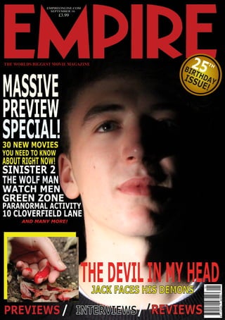 ABOUT RIGHT NOW!
PREVIEW
MASSIVE
YOU NEED TO KNOW
THE WORLDS BIGGEST MOVIE MAGAZINE
30 NEW MOVIES
SPECIAL!
EMPIREONLINE.COM
SEPTEMBER 16
£3.99
THEDEVILINMYHEAD
SINISTER 2
GREEN ZONE
THE WOLF MAN
PARANORMAL ACTIVITY
WATCH MEN
AND MANY MORE!
JACK FACES HIS DEMONS
PREVIEWS//INTERVIEWS//REVIEWS
25BIRTHDAYISSUE!
TH
10 CLOVERFIELD LANE